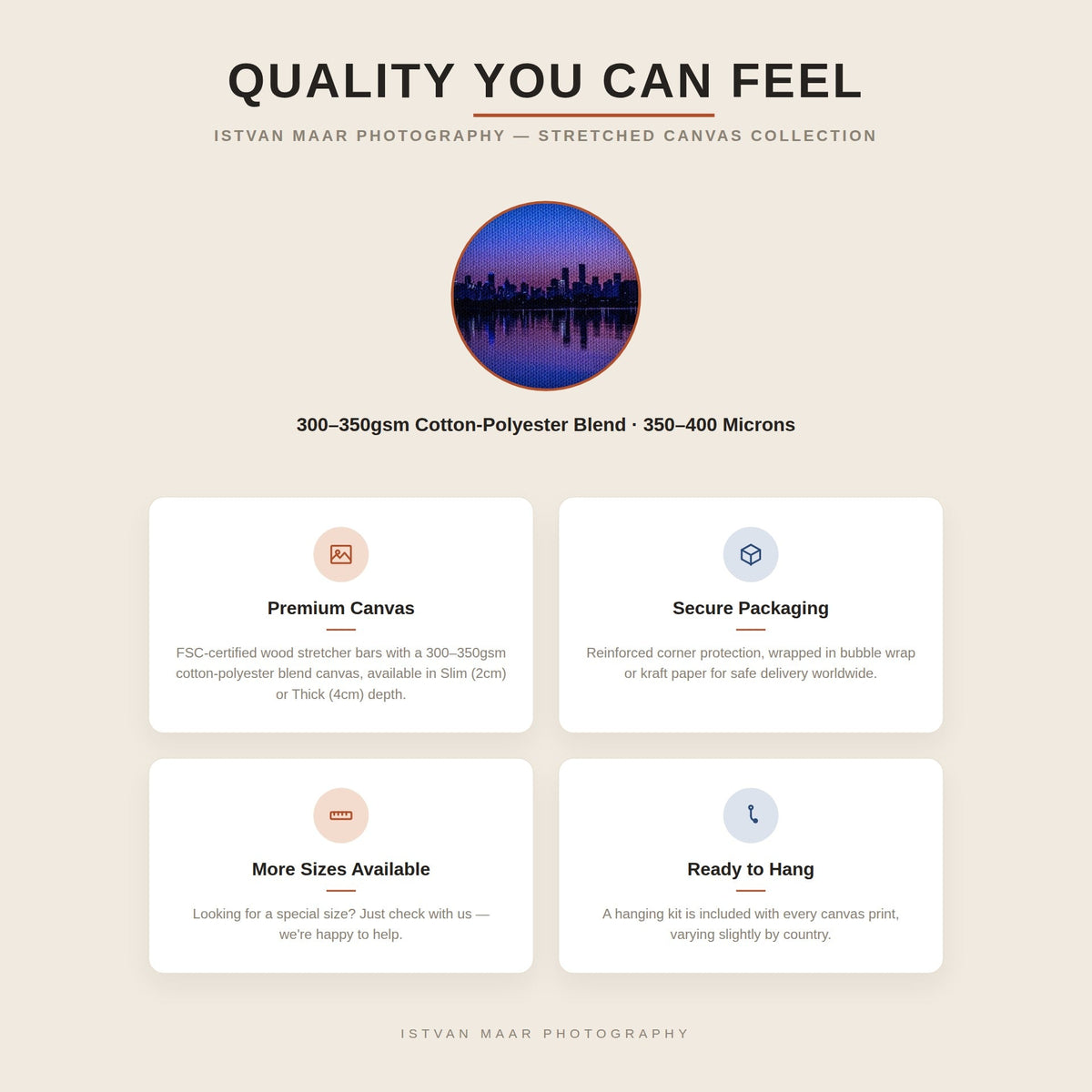 Quality you can feel — Istvan Maar Photography stretched canvas prints are made with FSC-certified wood stretcher bars and a 300-350gsm cotton-polyester blend canvas, available in Slim (2cm) or Thick (4cm) depth, with secure protective packaging and worldwide shipping.